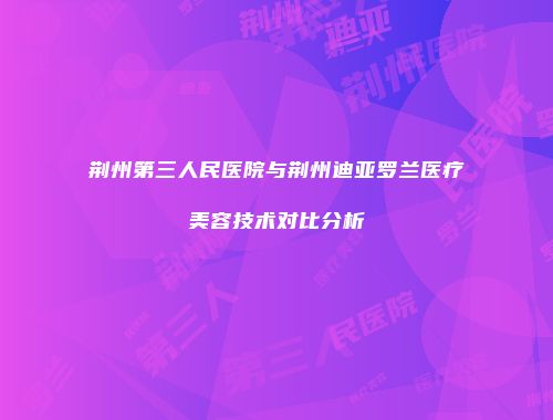 荆州第三人民医院与荆州迪亚罗兰医疗美容技术对比分析