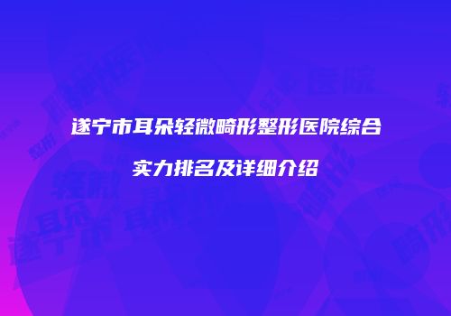 遂宁市耳朵轻微畸形整形医院综合实力排名及详细介绍