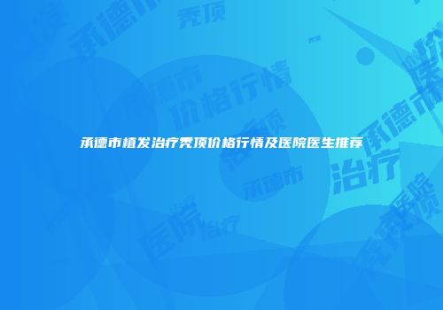 承德市植发治疗秃顶价格行情及医院医生推荐