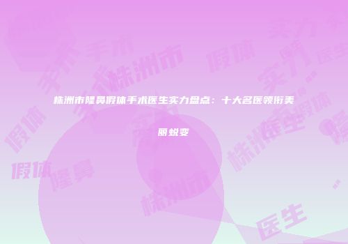 株洲市隆鼻假体手术医生实力盘点：十大名医领衔美丽蜕变