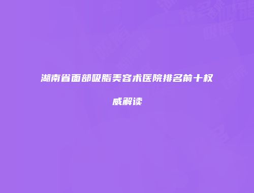 湖南省面部吸脂美容术医院排名前十权威解读
