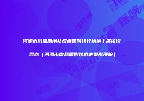 河源市微晶磨削祛痘疤医院排行榜前十名依次盘点（河源市微晶磨削祛痘疤整形医院）