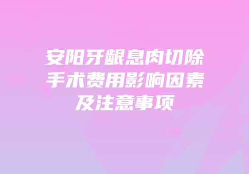 安阳牙龈息肉切除手术费用影响因素及注意事项