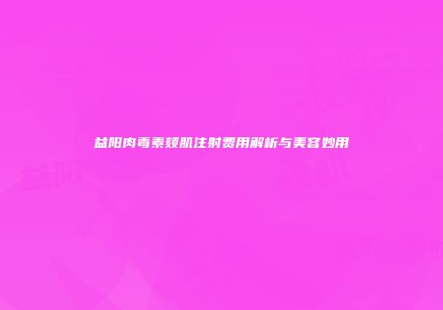 益阳肉毒素颏肌注射费用解析与美容妙用