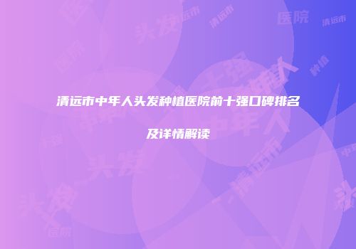 清远市中年人头发种植医院前十强口碑排名及详情解读