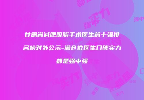 甘肃省减肥吸脂手术医生前十强排名榜对外公示-满仓位医生口碑实力都是强中强