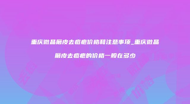 重庆微晶磨皮去痘疤价格和注意事项_重庆微晶磨皮去痘疤的价格一般在多少
