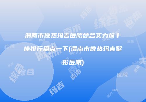 渭南市做热玛吉医院综合实力前十佳排行盘点一下(渭南市做热玛吉整形医院)