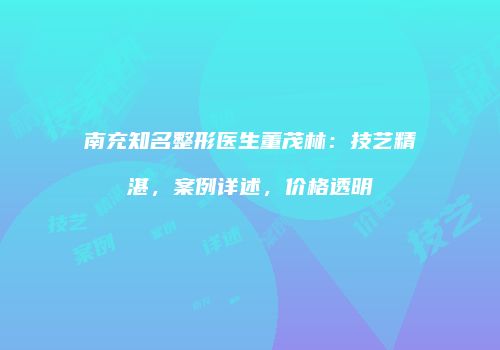 南充知名整形医生董茂林：技艺精湛，案例详述，价格透明