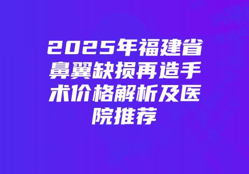 2025年福建省鼻翼缺损再造手术价格解析及医院推荐