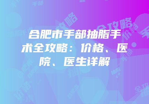 合肥市手部抽脂手术全攻略：价格、医院、医生详解