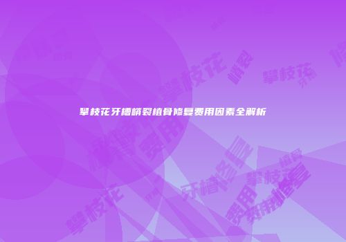 攀枝花牙槽嵴裂植骨修复费用因素全解析