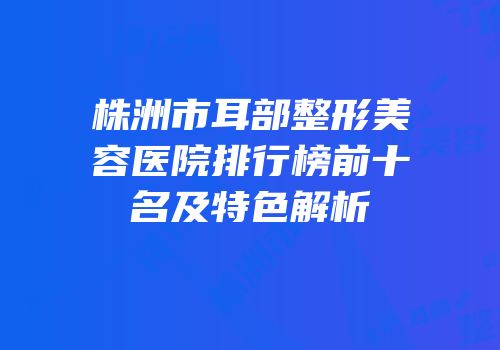 株洲市耳部整形美容医院排行榜前十名及特色解析
