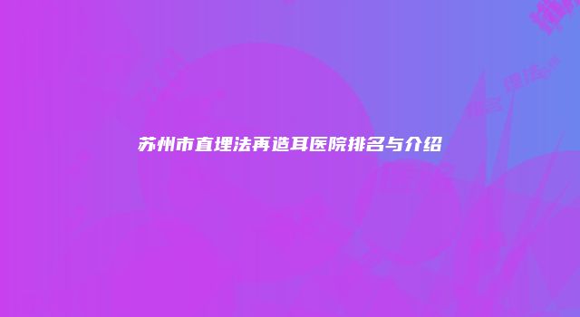 苏州市直埋法再造耳医院排名与介绍