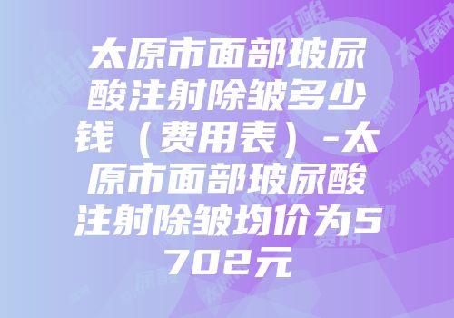 太原市面部玻尿酸注射除皱多少钱（费用表）-太原市面部玻尿酸注射除皱均价为5702元