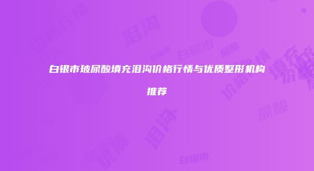 白银市玻尿酸填充泪沟价格行情与优质整形机构推荐