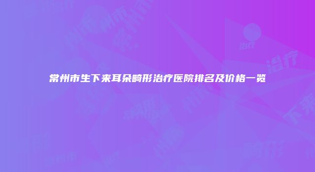 常州市生下来耳朵畸形治疗医院排名及价格一览