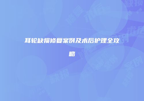 耳轮缺损修复案例及术后护理全攻略