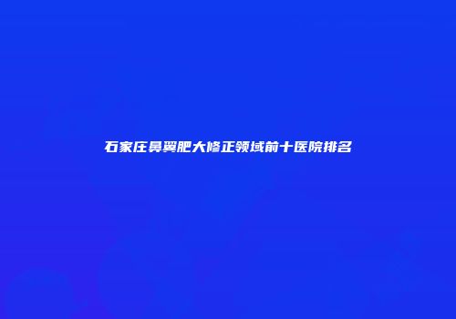 石家庄鼻翼肥大修正领域前十医院排名
