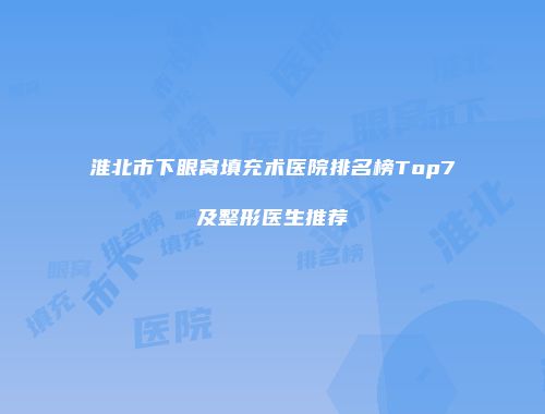 淮北市下眼窝填充术医院排名榜Top7及整形医生推荐