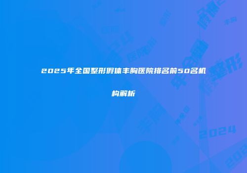 2025年全国整形假体丰胸医院排名前50名机构解析