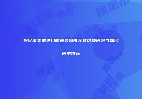 保定市美国进口隐适美隐形牙套优质医院与知名医生推荐