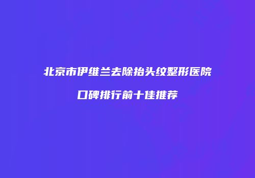 北京市伊维兰去除抬头纹整形医院口碑排行前十佳推荐