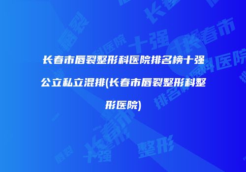 长春市唇裂整形科医院排名榜十强公立私立混排(长春市唇裂整形科整形医院)