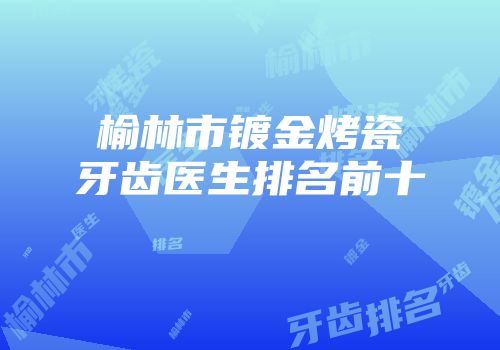 榆林市镀金烤瓷牙齿医生排名前十