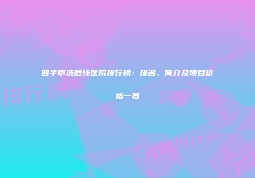 四平市洗唇线医院排行榜：排名、简介及项目价格一览