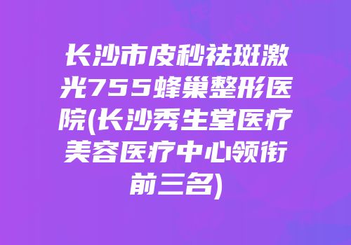 长沙市皮秒祛斑激光755蜂巢整形医院(长沙秀生堂医疗美容医疗中心领衔前三名)