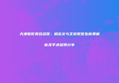 天津整形美容名医：郑志文与王毅军医生背景解析及手术案例分享