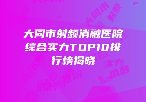 大同市射频消融医院综合实力TOP10排行榜揭晓
