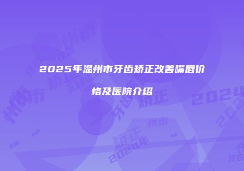 2025年温州市牙齿矫正改善嘴唇价格及医院介绍