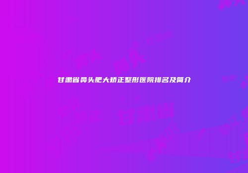 甘肃省鼻头肥大矫正整形医院排名及简介