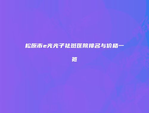 松原市e光光子祛斑医院排名与价格一览