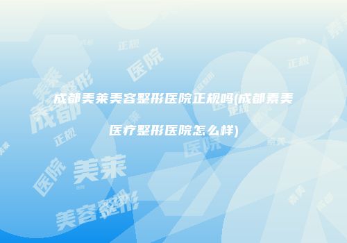 成都美莱美容整形医院正规吗(成都素美医疗整形医院怎么样)