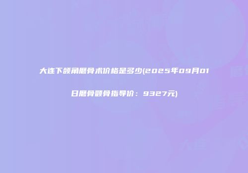 大连下颌角磨骨术价格是多少(2025年09月01日磨骨颧骨指导价：9327元)