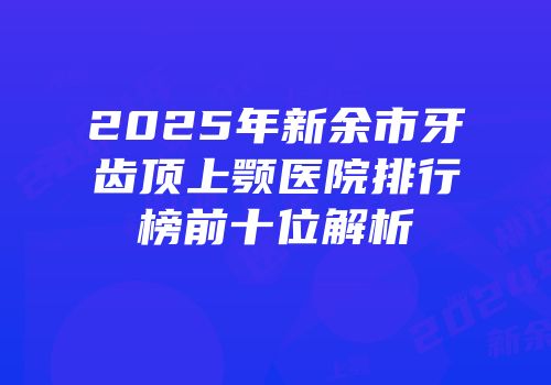 2025年新余市牙齿顶上颚医院排行榜前十位解析