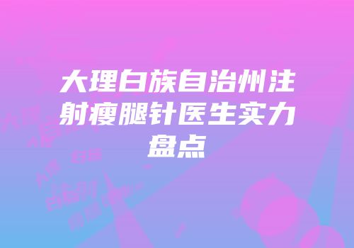 大理白族自治州注射瘦腿针医生实力盘点