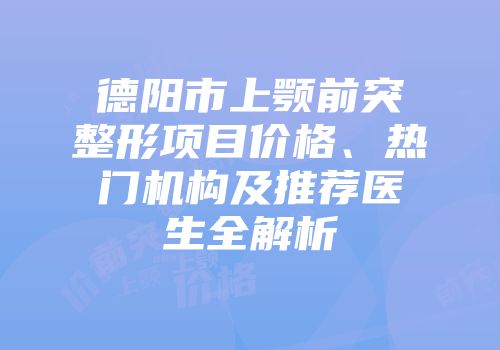 德阳市上颚前突整形项目价格、热门机构及推荐医生全解析