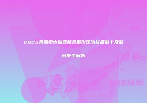 2025景德镇市瑞蓝隆鼻整形医院排名前十及知名医生解析