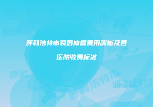 呼和浩特市裂唇修复费用解析及各医院收费标准