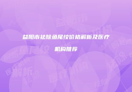 益阳市祛除鱼尾纹价格解析及医疗机构推荐