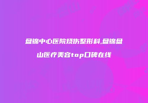 盘锦中心医院烧伤整形科,盘锦盘山医疗美容top口碑在线