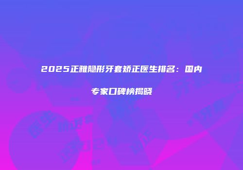 2025正雅隐形牙套矫正医生排名：国内专家口碑榜揭晓