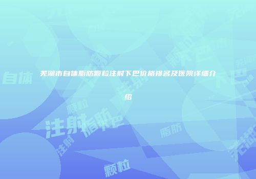 芜湖市自体脂肪颗粒注射下巴价格排名及医院详细介绍