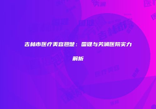 吉林市医疗美容翘楚：国健与芳澜医院实力解析