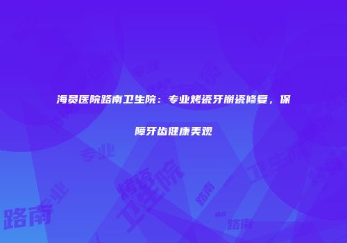 海员医院路南卫生院：专业烤瓷牙崩瓷修复，保障牙齿健康美观
