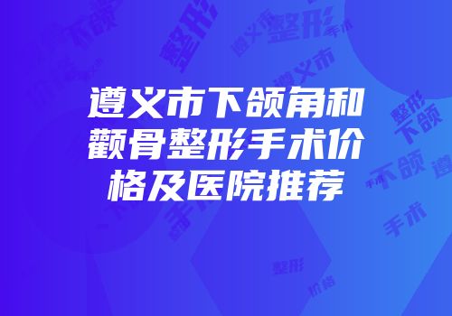 遵义市下颌角和颧骨整形手术价格及医院推荐